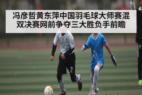 冯彦哲黄东萍中国羽毛球大师赛混双决赛网前争夺三大胜负手前瞻