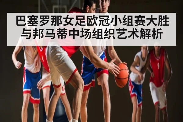 巴塞罗那女足欧冠小组赛大胜与邦马蒂中场组织艺术解析